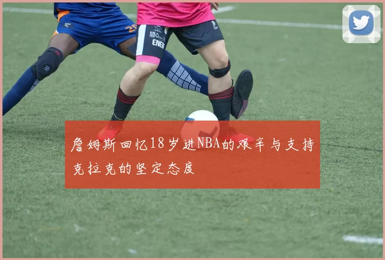 詹姆斯回忆18岁进NBA的艰辛与支持克拉克的坚定态度