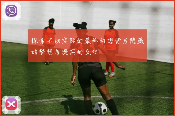 探索不切实际的最终幻想背后隐藏的梦想与现实的交织