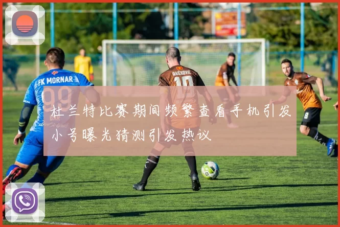 杜兰特比赛期间频繁查看手机引发小号曝光猜测引发热议