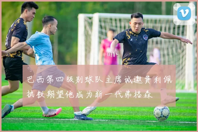 巴西第四级别球队主席诚邀费利佩执教期望他成为新一代弗格森