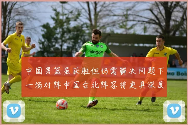 中国男篮虽获胜但仍需解决问题下一场对阵中国台北阵容将更具深度