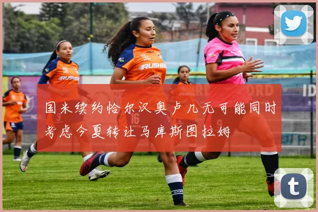国米续约恰尔汉奥卢几无可能同时考虑今夏转让马库斯图拉姆