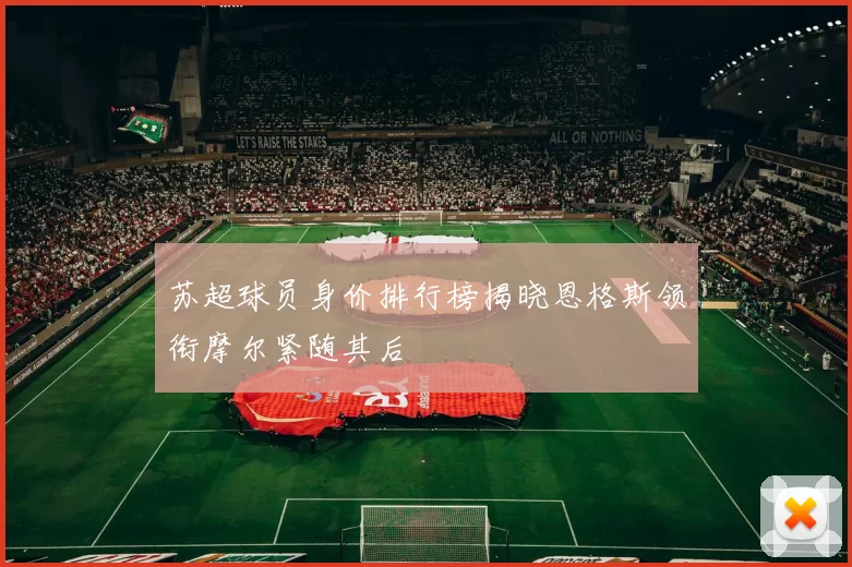 苏超球员身价排行榜揭晓恩格斯领衔摩尔紧随其后
