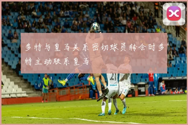 多特与皇马关系密切球员转会时多特主动联系皇马