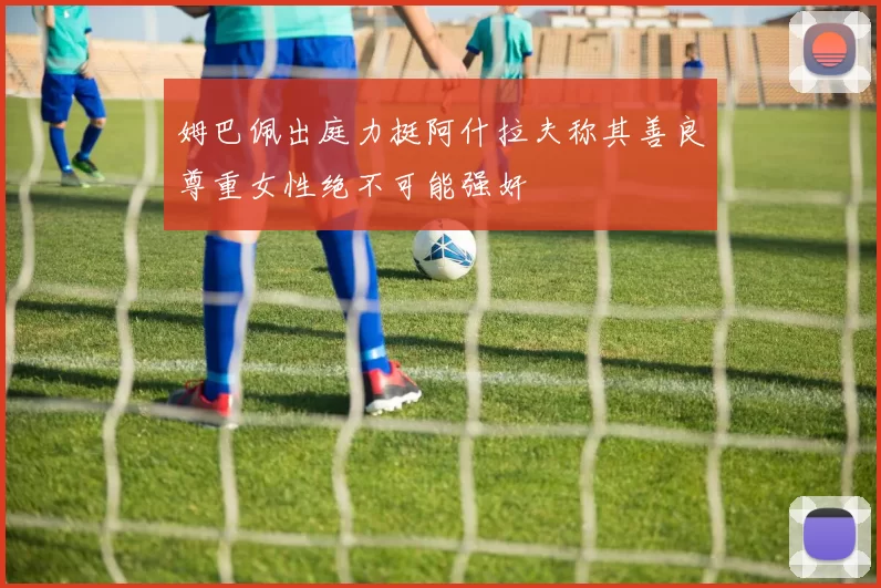 姆巴佩出庭力挺阿什拉夫称其善良尊重女性绝不可能强奸