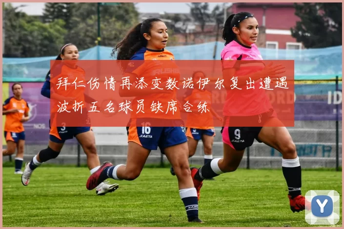 拜仁伤情再添变数诺伊尔复出遭遇波折五名球员缺席合练