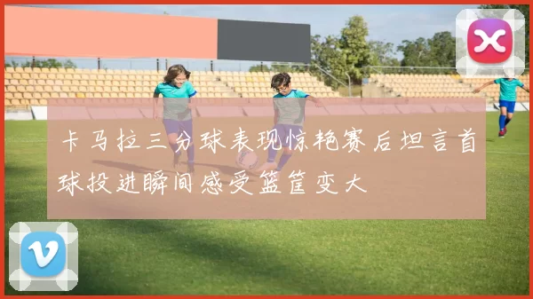 卡马拉三分球表现惊艳赛后坦言首球投进瞬间感受篮筐变大