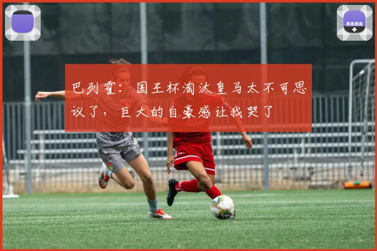 巴列霍：国王杯淘汰皇马太不可思议了，巨大的自豪感让我哭了