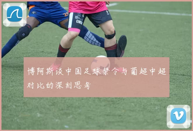 博阿斯谈中国足球禁令与葡超中超对比的深刻思考