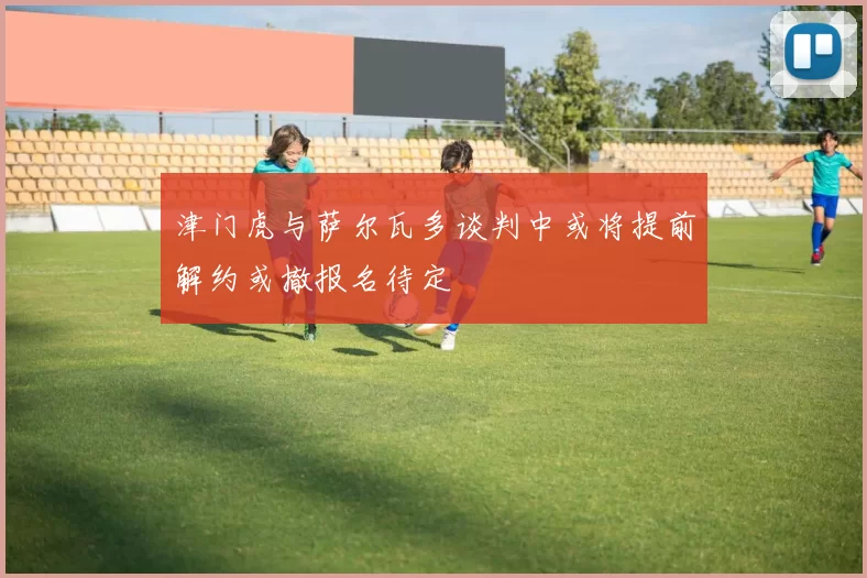 津门虎与萨尔瓦多谈判中或将提前解约或撤报名待定