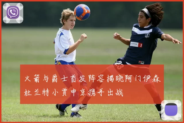 火箭与爵士首发阵容揭晓阿门伊森杜兰特小贾申京携手出战