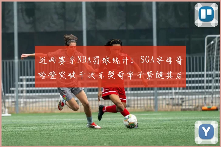 近两赛季NBA罚球统计：SGA字母哥哈登突破千次东契奇华子紧随其后