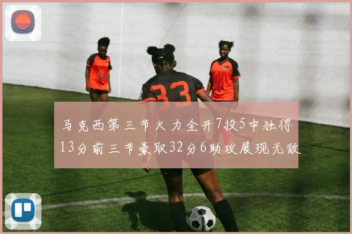 马克西第三节火力全开7投5中独得13分前三节豪取32分6助攻展现无敌续航