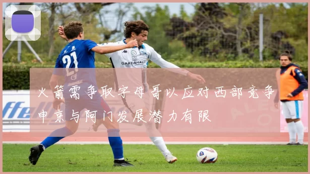 火箭需争取字母哥以应对西部竞争申京与阿门发展潜力有限