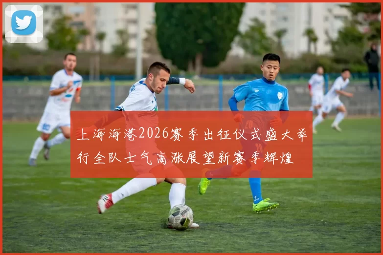上海海港2026赛季出征仪式盛大举行全队士气高涨展望新赛季辉煌