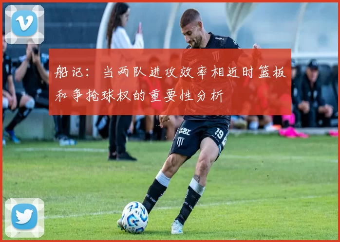 船记：当两队进攻效率相近时篮板和争抢球权的重要性分析