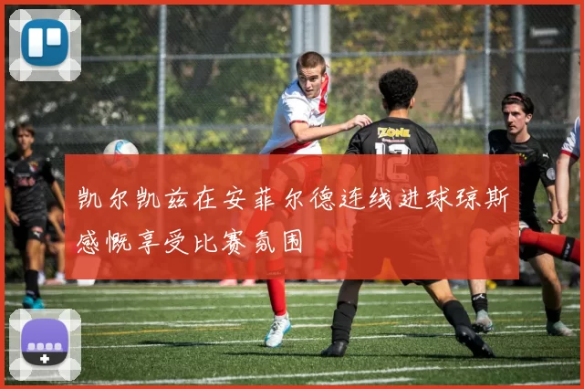 凯尔凯兹在安菲尔德连线进球琼斯感慨享受比赛氛围