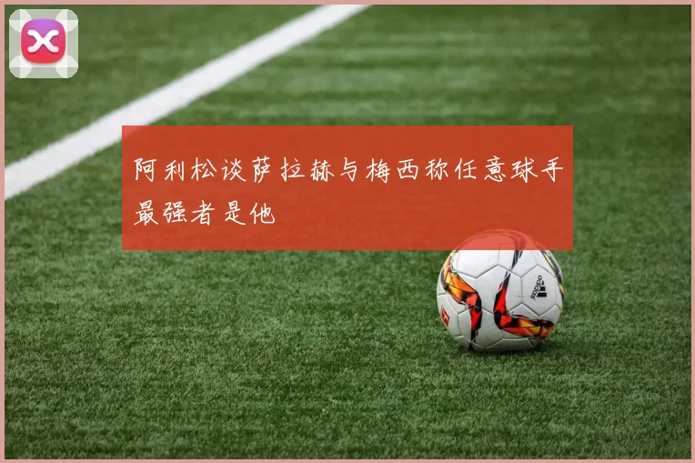 阿利松谈萨拉赫与梅西称任意球手最强者是他