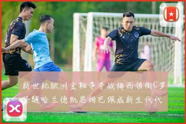 新世纪欧洲金靴争夺战梅西领衔C罗紧随哈兰德凯恩姆巴佩成新生代代表