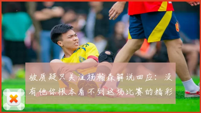 被质疑只关注杨瀚森解说回应：没有他你根本看不到这场比赛的精彩
