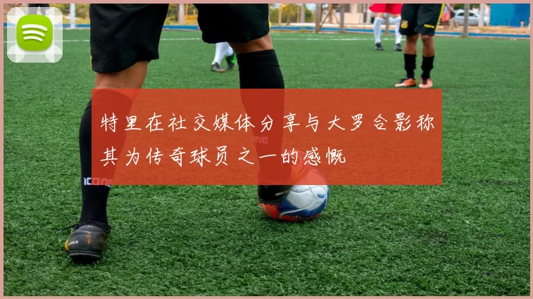 特里在社交媒体分享与大罗合影称其为传奇球员之一的感慨