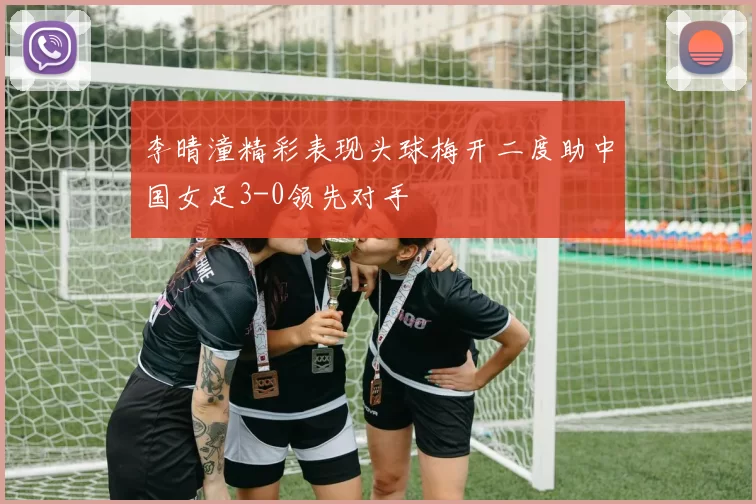 李晴潼精彩表现头球梅开二度助中国女足3-0领先对手