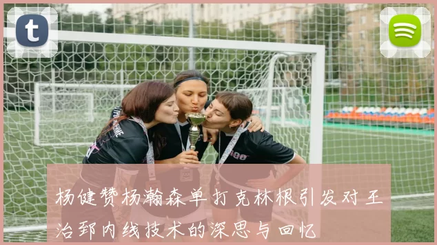 杨健赞杨瀚森单打克林根引发对王治郅内线技术的深思与回忆