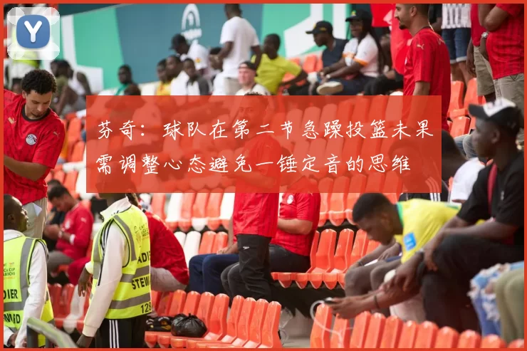 芬奇：球队在第二节急躁投篮未果需调整心态避免一锤定音的思维