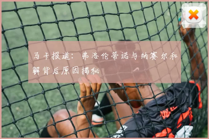 马卡报道：弗洛伦蒂诺与纳赛尔和解背后原因揭秘