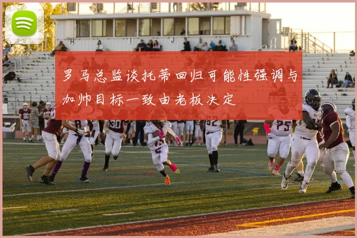 罗马总监谈托蒂回归可能性强调与加帅目标一致由老板决定