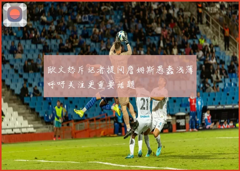 欧文怒斥记者提问詹姆斯愚蠢浅薄呼吁关注更重要话题