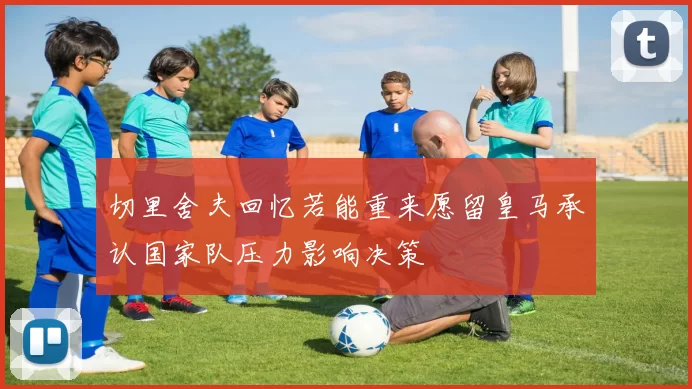 切里舍夫回忆若能重来愿留皇马承认国家队压力影响决策